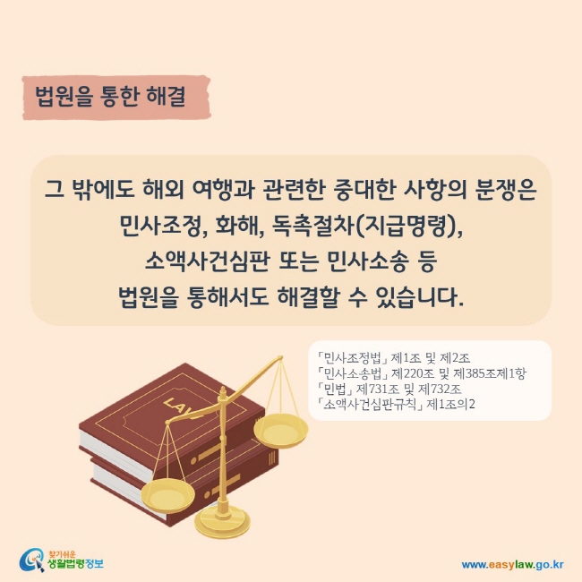 법원을 통한 해결
그 밖에도 해외 여행과 관련한 중대한 사항의 분쟁은 민사조정, 화해, 독촉절차(지급명령), 소액사건심판 또는 민사소송 등 법원을 통해서도 해결할 수 있습니다.
